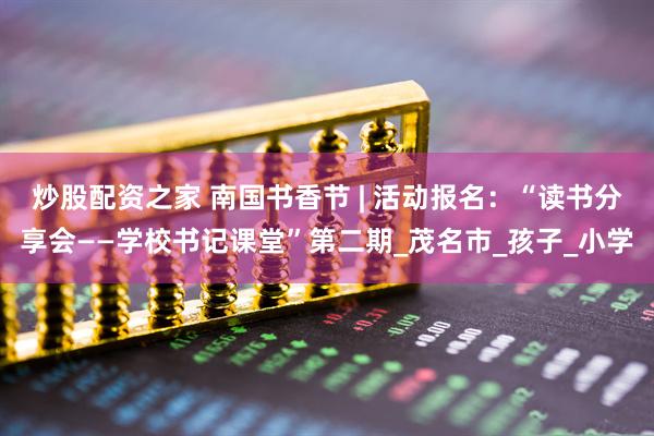 炒股配资之家 南国书香节 | 活动报名：“读书分享会——学校书记课堂”第二期_茂名市_孩子_小学