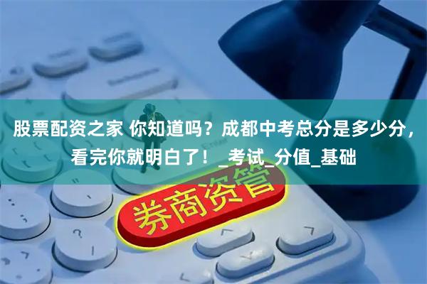股票配资之家 你知道吗？成都中考总分是多少分，看完你就明白了！_考试_分值_基础