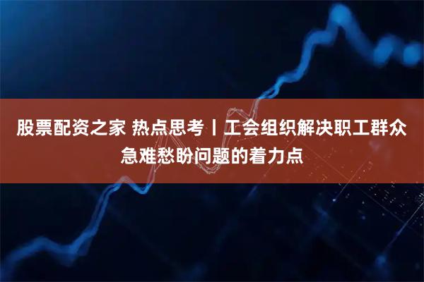 股票配资之家 热点思考丨工会组织解决职工群众急难愁盼问题的着力点
