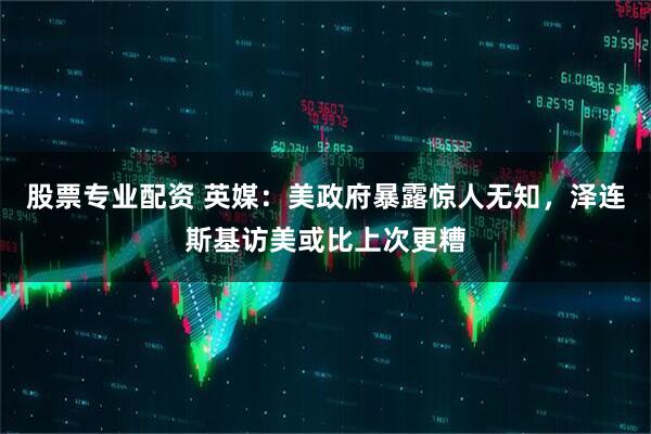 股票专业配资 英媒：美政府暴露惊人无知，泽连斯基访美或比上次更糟