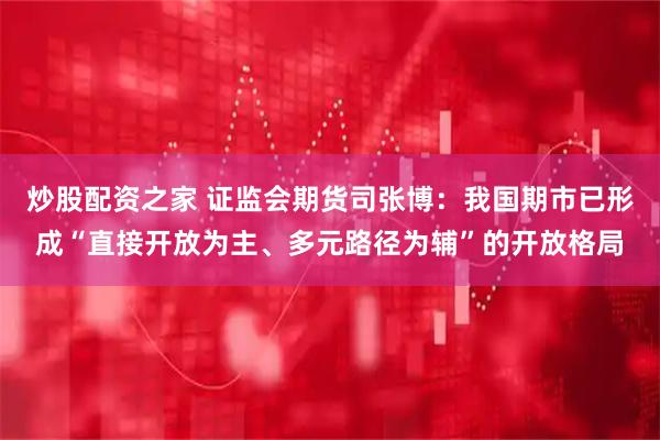 炒股配资之家 证监会期货司张博：我国期市已形成“直接开放为主、多元路径为辅”的开放格局