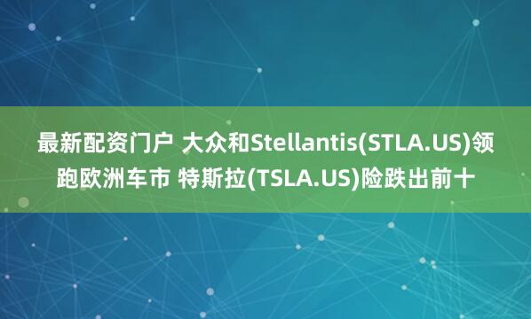 最新配资门户 大众和Stellantis(STLA.US)领跑欧洲车市 特斯拉(TSLA.US)险跌出前十
