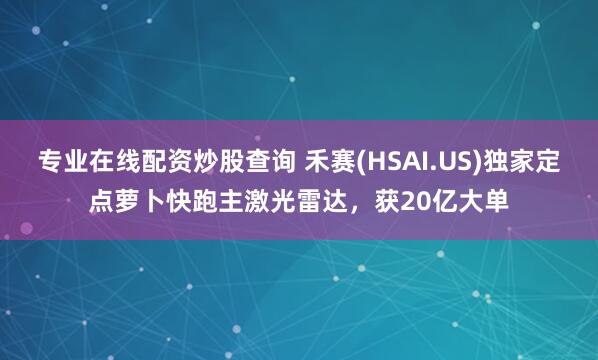 专业在线配资炒股查询 禾赛(HSAI.US)独家定点萝卜快跑主激光雷达，获20亿大单