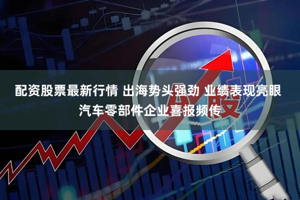配资股票最新行情 出海势头强劲 业绩表现亮眼 汽车零部件企业喜报频传