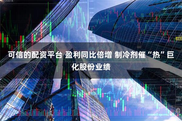 可信的配资平台 盈利同比倍增 制冷剂催“热”巨化股份业绩