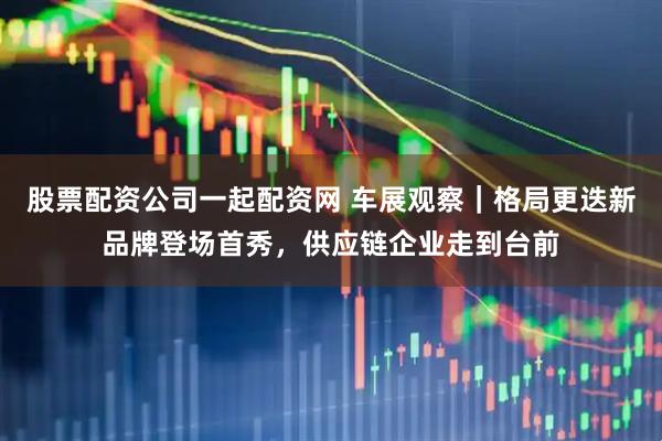 股票配资公司一起配资网 车展观察｜格局更迭新品牌登场首秀，供应链企业走到台前
