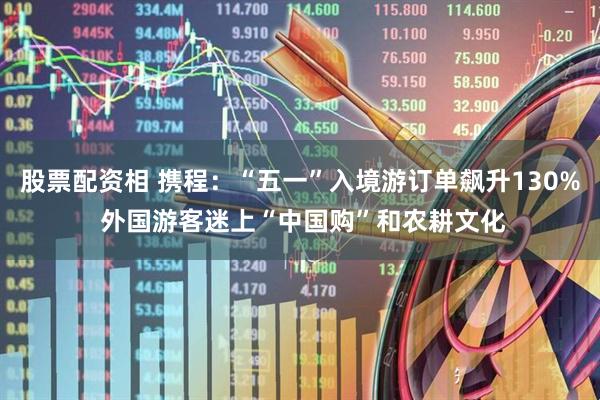 股票配资相 携程：“五一”入境游订单飙升130% 外国游客迷上“中国购”和农耕文化
