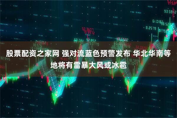 股票配资之家网 强对流蓝色预警发布 华北华南等地将有雷暴大风或冰雹