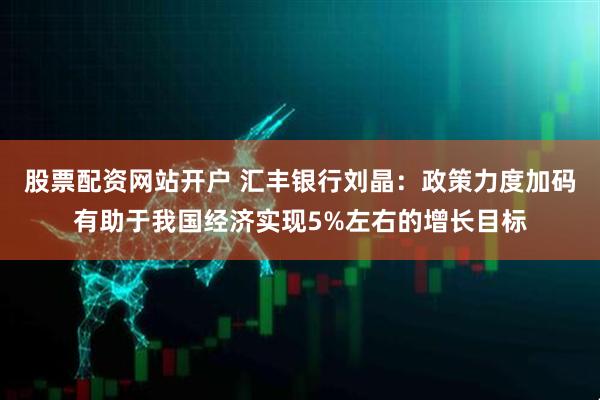 股票配资网站开户 汇丰银行刘晶：政策力度加码有助于我国经济实现5%左右的增长目标