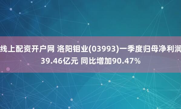 线上配资开户网 洛阳钼业(03993)一季度归母净利润39.46亿元 同比增加90.47%