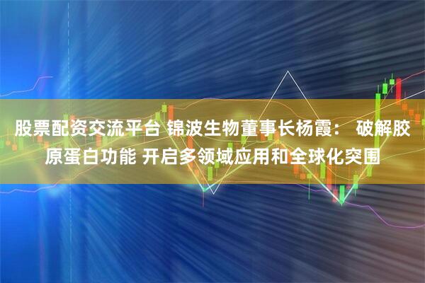 股票配资交流平台 锦波生物董事长杨霞： 破解胶原蛋白功能 开启多领域应用和全球化突围