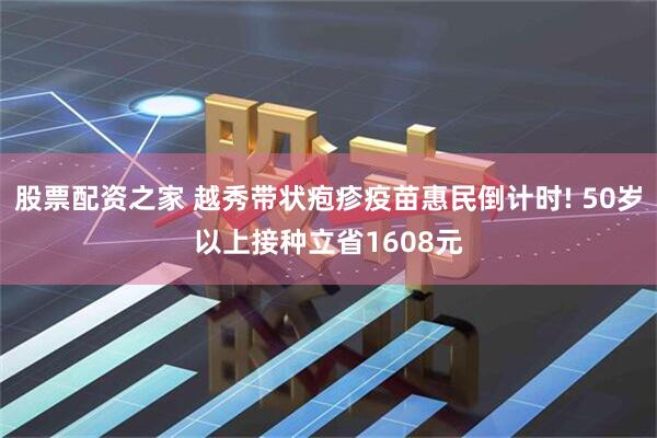 股票配资之家 越秀带状疱疹疫苗惠民倒计时! 50岁以上接种立省1608元