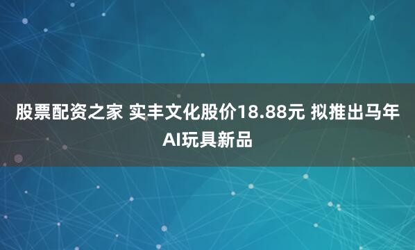股票配资之家 实丰文化股价18.88元 拟推出马年AI玩具新品