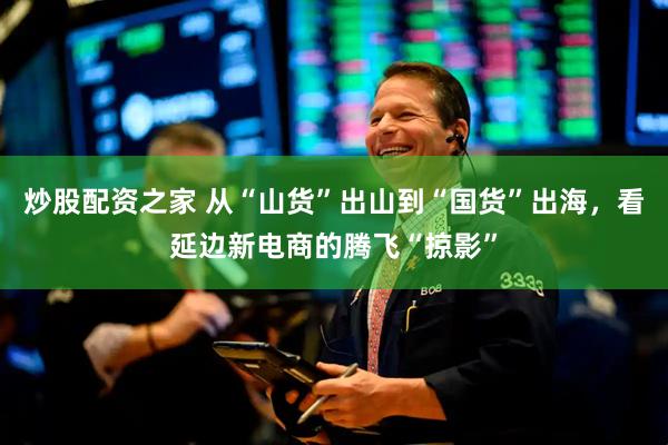 炒股配资之家 从“山货”出山到“国货”出海，看延边新电商的腾飞“掠影”