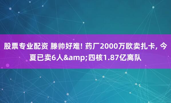 股票专业配资 滕帅好难! 药厂2000万欧卖扎卡, 今夏已卖6人&四核1.87亿离队