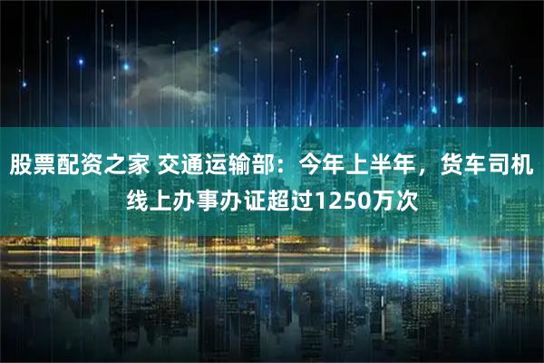 股票配资之家 交通运输部：今年上半年，货车司机线上办事办证超过1250万次