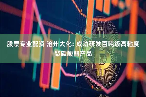 股票专业配资 沧州大化: 成功研发百吨级高粘度聚碳酸酯产品