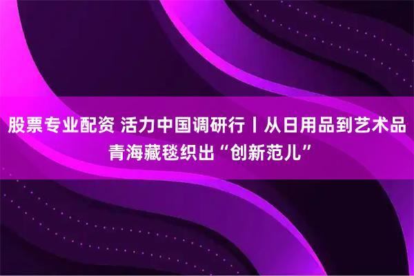 股票专业配资 活力中国调研行丨从日用品到艺术品 青海藏毯织出“创新范儿”