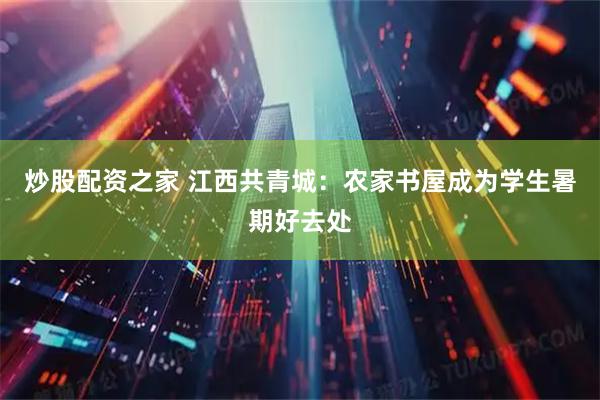 炒股配资之家 江西共青城：农家书屋成为学生暑期好去处