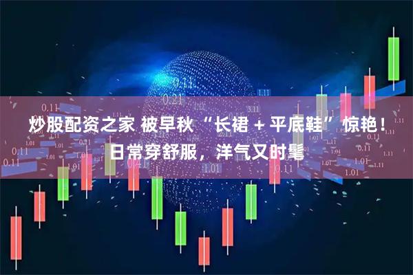 炒股配资之家 被早秋 “长裙 + 平底鞋” 惊艳！日常穿舒服，洋气又时髦