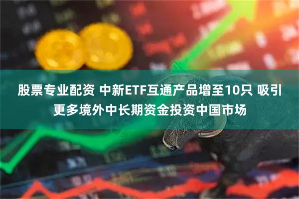 股票专业配资 中新ETF互通产品增至10只 吸引更多境外中长期资金投资中国市场