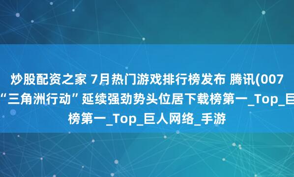 炒股配资之家 7月热门游戏排行榜发布 腾讯(00700.HK)旗下“三角洲行动”延续强劲势头位居下载榜第一_Top_巨人网络_手游