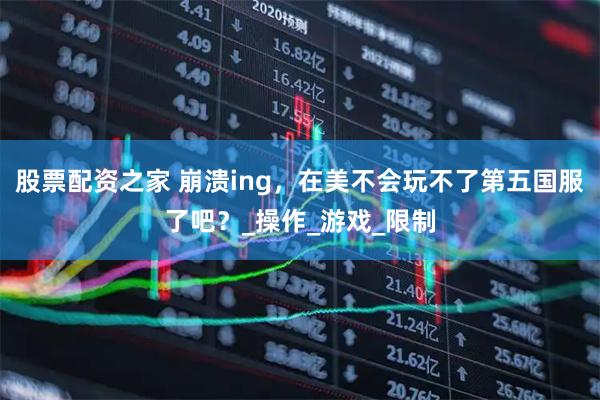 股票配资之家 崩溃ing，在美不会玩不了第五国服了吧？_操作_游戏_限制