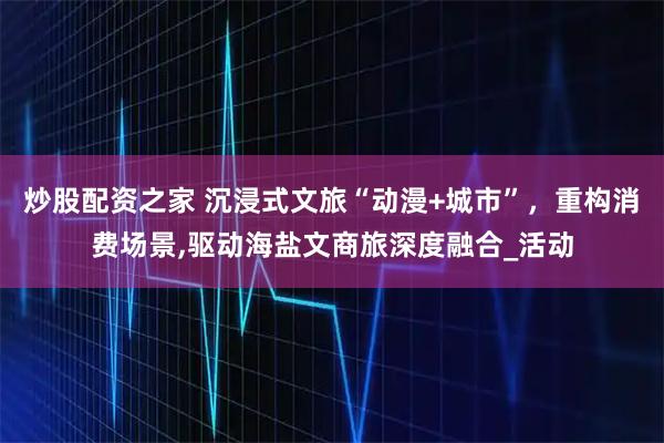炒股配资之家 沉浸式文旅“动漫+城市”，重构消费场景,驱动海盐文商旅深度融合_活动