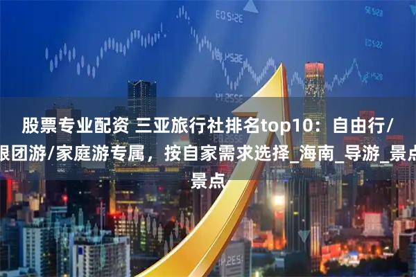 股票专业配资 三亚旅行社排名top10：自由行/跟团游/家庭游专属，按自家需求选择_海南_导游_景点