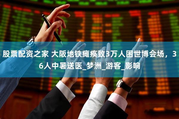 股票配资之家 大阪地铁瘫痪致3万人困世博会场，36人中暑送医_梦洲_游客_影响