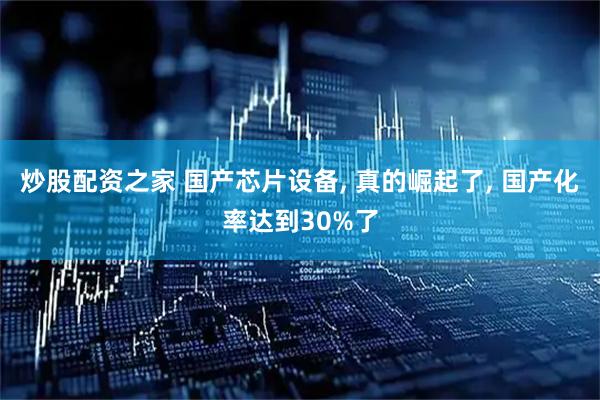 炒股配资之家 国产芯片设备, 真的崛起了, 国产化率达到30%了