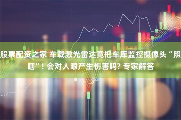 股票配资之家 车载激光雷达竟把车库监控摄像头“照瞎”! 会对人眼产生伤害吗? 专家解答