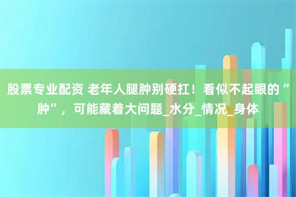 股票专业配资 老年人腿肿别硬扛！看似不起眼的“肿”，可能藏着大问题_水分_情况_身体